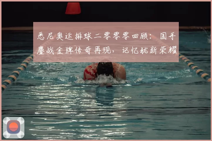 悉尼奥运排球二零零零回顾：国手鏖战金牌传奇再现，记忆犹新荣耀永续