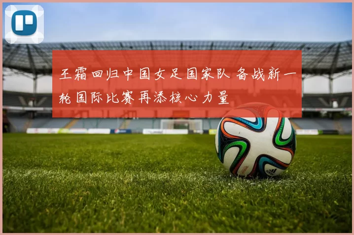 王霜回归中国女足国家队 备战新一轮国际比赛再添核心力量