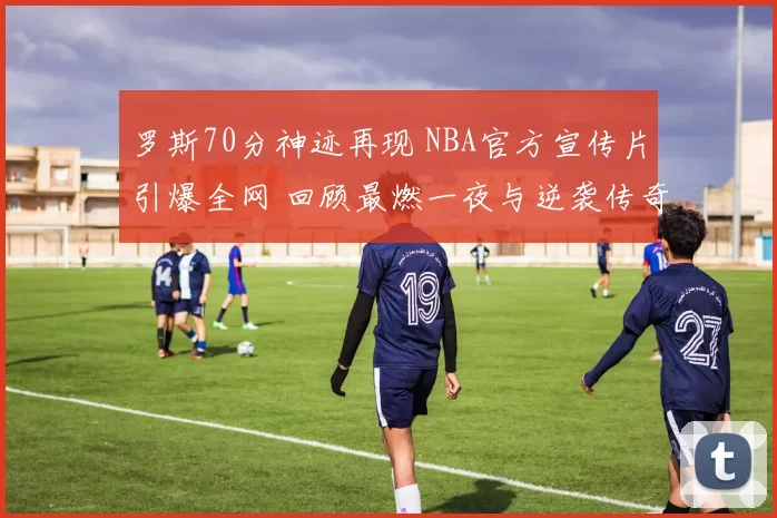 罗斯70分神迹再现 NBA官方宣传片引爆全网 回顾最燃一夜与逆袭传奇