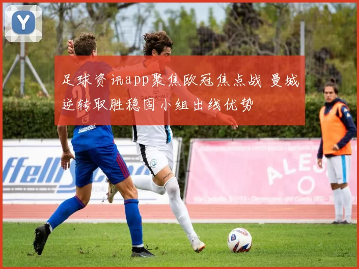 足球资讯app聚焦欧冠焦点战 曼城逆转取胜稳固小组出线优势