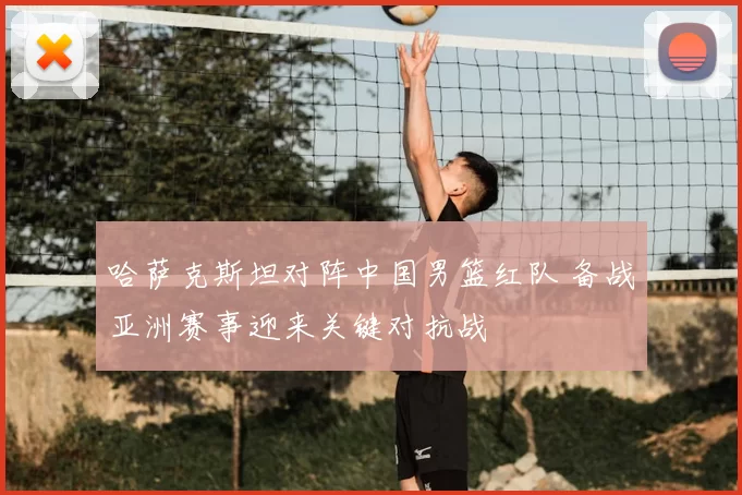 哈萨克斯坦对阵中国男篮红队 备战亚洲赛事迎来关键对抗战