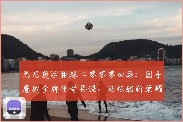 悉尼奥运排球二零零零回顾：国手鏖战金牌传奇再现，记忆犹新荣耀永续