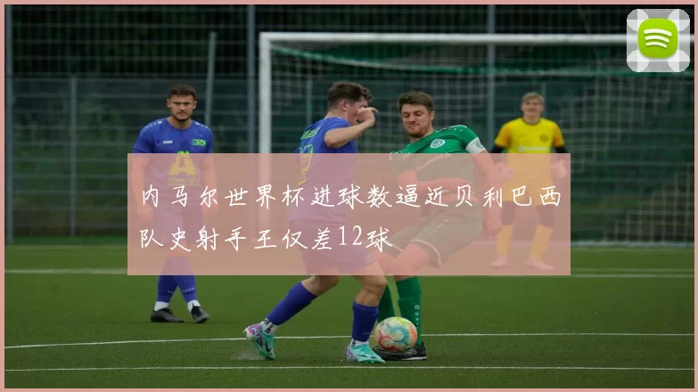 内马尔世界杯进球数逼近贝利巴西队史射手王仅差12球