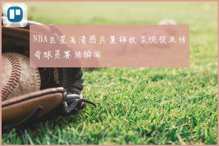 NBA巨星高清图片集锦收录现役及传奇球员赛场瞬间