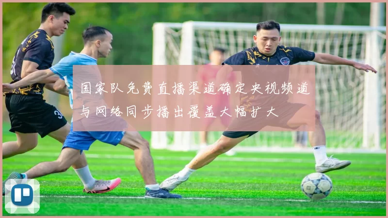 国家队免费直播渠道确定央视频道与网络同步播出覆盖大幅扩大