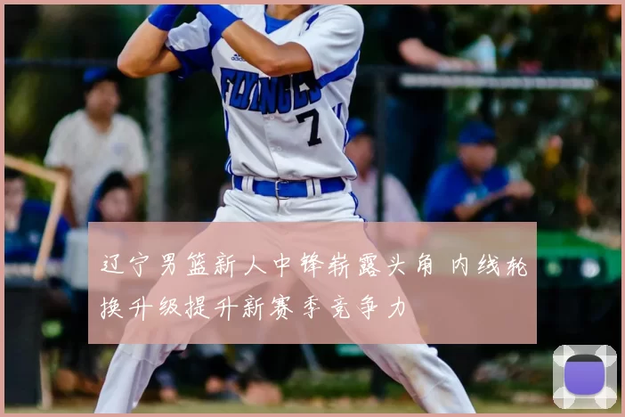 辽宁男篮新人中锋崭露头角 内线轮换升级提升新赛季竞争力