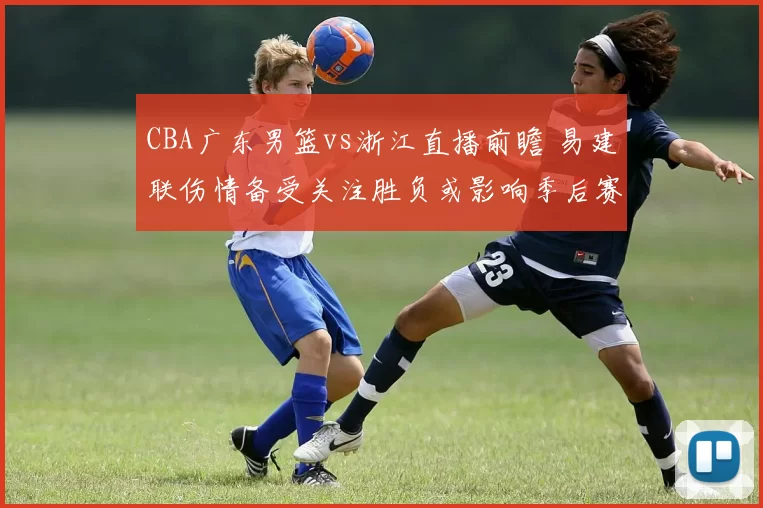 CBA广东男篮vs浙江直播前瞻 易建联伤情备受关注胜负或影响季后赛排名