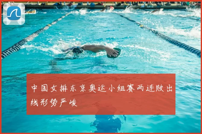 中国女排东京奥运小组赛两连败出线形势严峻