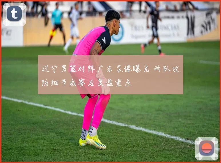 辽宁男篮对阵广东录像曝光 两队攻防细节成赛后复盘重点