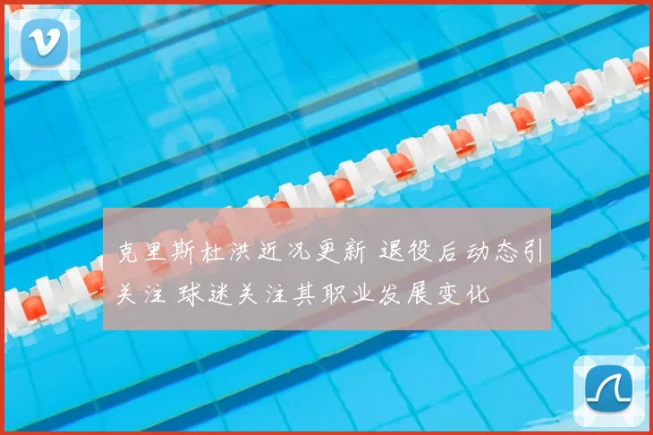 克里斯杜洪近况更新 退役后动态引关注 球迷关注其职业发展变化