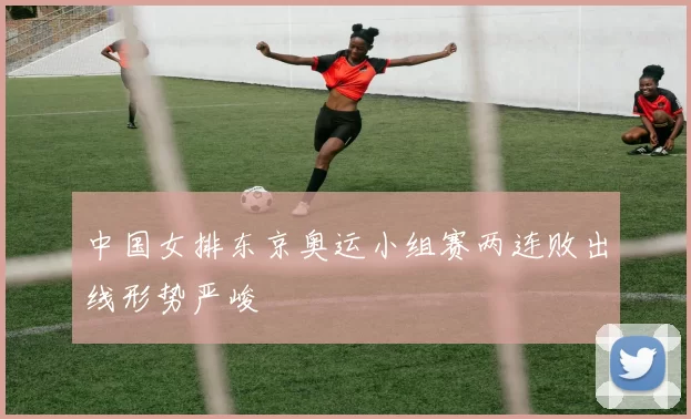 中国女排东京奥运小组赛两连败出线形势严峻