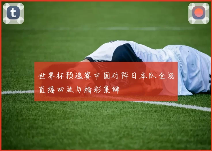 世界杯预选赛中国对阵日本队全场直播回放与精彩集锦