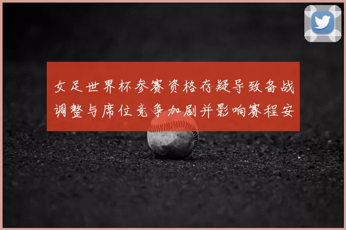女足世界杯参赛资格存疑导致备战调整与席位竞争加剧并影响赛程安排