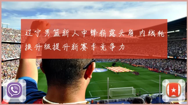 辽宁男篮新人中锋崭露头角 内线轮换升级提升新赛季竞争力