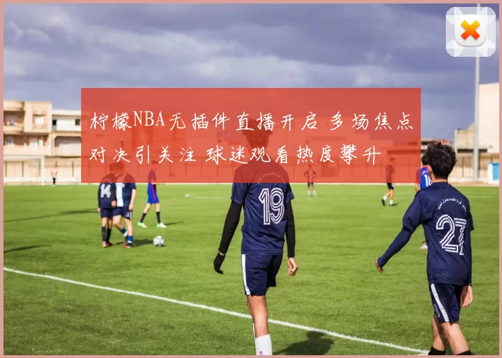 柠檬NBA无插件直播开启 多场焦点对决引关注 球迷观看热度攀升