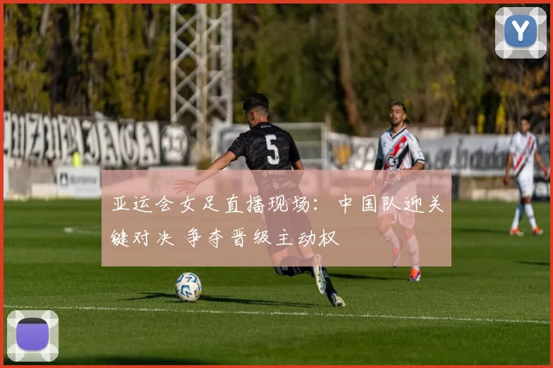 亚运会女足直播现场：中国队迎关键对决 争夺晋级主动权
