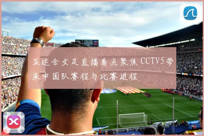 亚运会女足直播看点聚焦 CCTV5带来中国队赛程与比赛进程