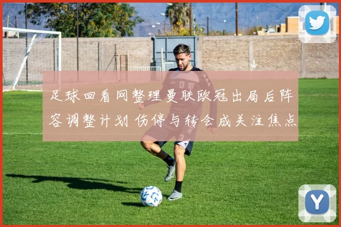 足球回看网整理曼联欧冠出局后阵容调整计划 伤停与转会成关注焦点