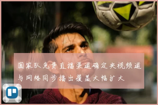 国家队免费直播渠道确定央视频道与网络同步播出覆盖大幅扩大