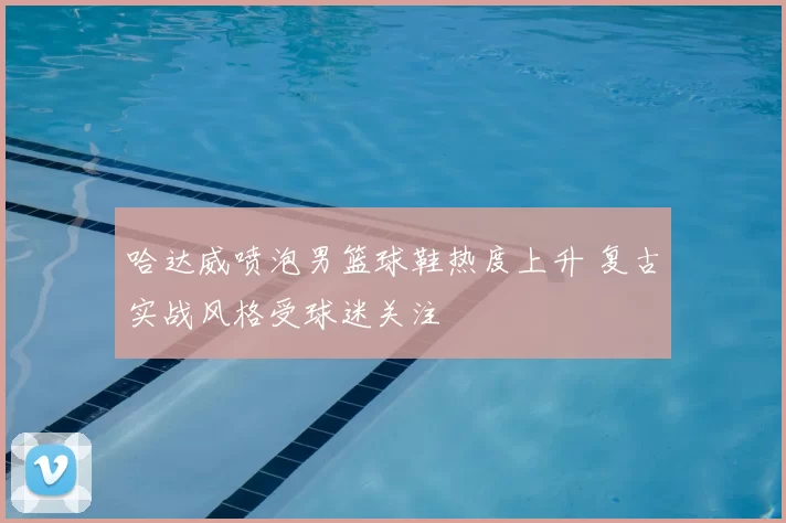 哈达威喷泡男篮球鞋热度上升 复古实战风格受球迷关注