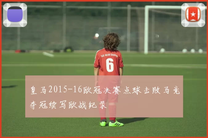 皇马2015-16欧冠决赛点球击败马竞夺冠续写欧战纪录