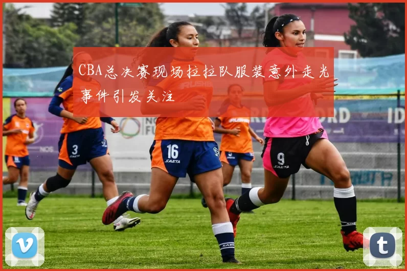 CBA总决赛现场拉拉队服装意外走光事件引发关注
