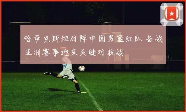 哈萨克斯坦对阵中国男篮红队 备战亚洲赛事迎来关键对抗战