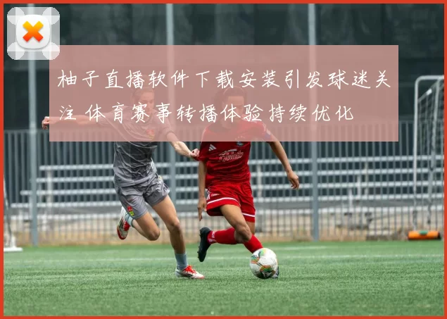 柚子直播软件下载安装引发球迷关注 体育赛事转播体验持续优化