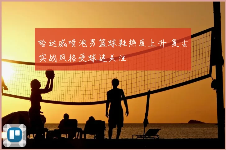 哈达威喷泡男篮球鞋热度上升 复古实战风格受球迷关注