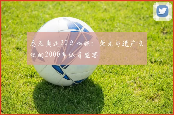 悉尼奥运20年回顾：荣光与遗产交织的2000年体育盛宴