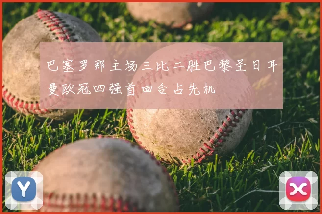 巴塞罗那主场三比二胜巴黎圣日耳曼欧冠四强首回合占先机
