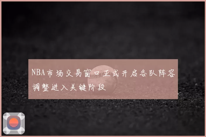 NBA市场交易窗口正式开启各队阵容调整进入关键阶段