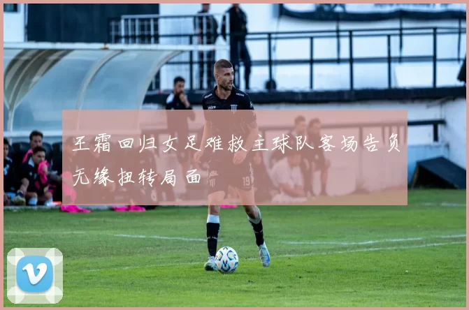 王霜回归女足难救主球队客场告负无缘扭转局面