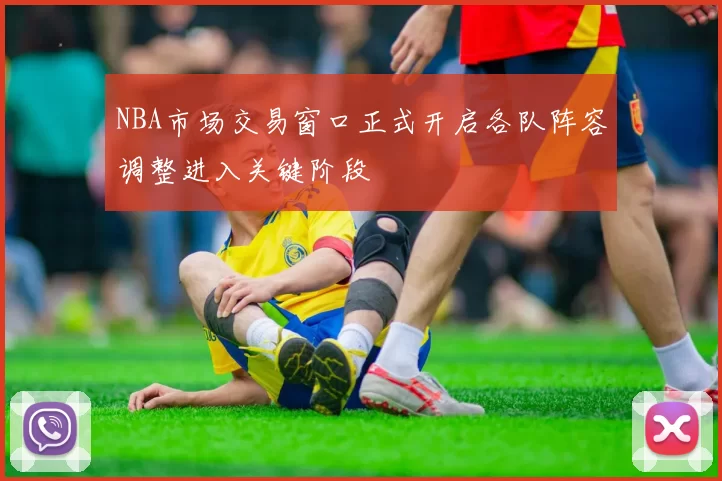 NBA市场交易窗口正式开启各队阵容调整进入关键阶段