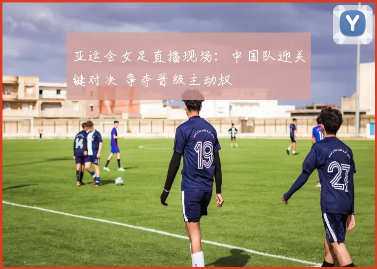 亚运会女足直播现场：中国队迎关键对决 争夺晋级主动权