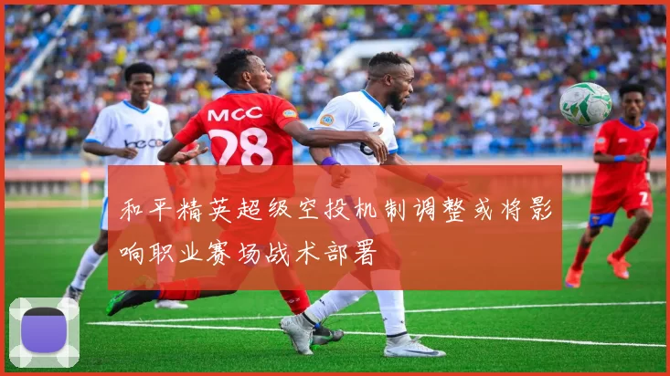 和平精英超级空投机制调整或将影响职业赛场战术部署