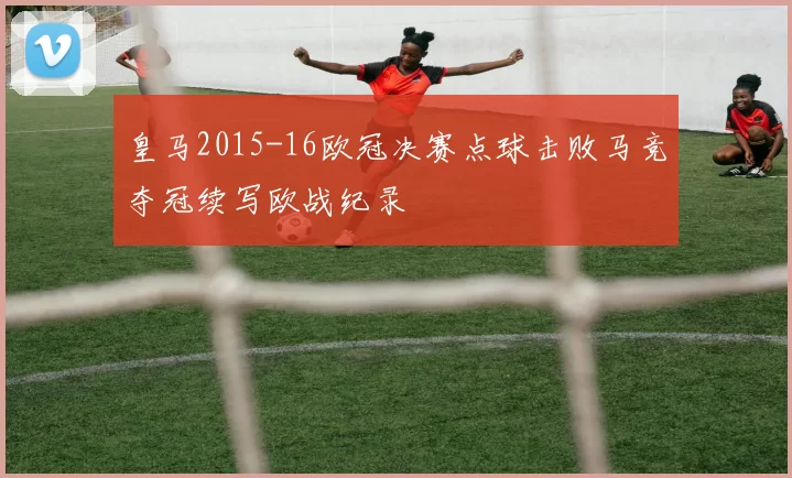 皇马2015-16欧冠决赛点球击败马竞夺冠续写欧战纪录