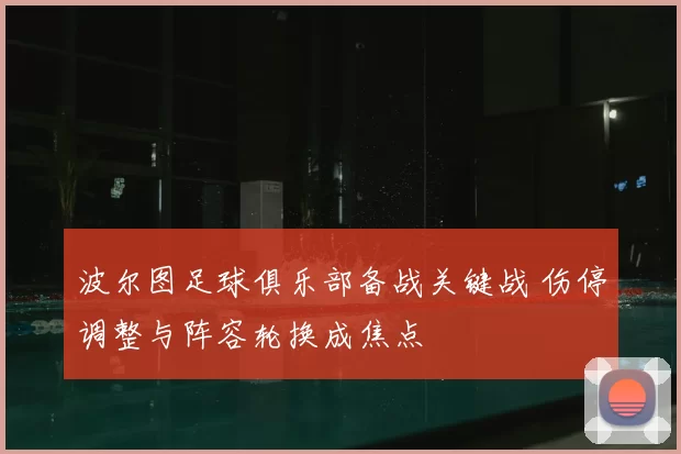 波尔图足球俱乐部备战关键战 伤停调整与阵容轮换成焦点