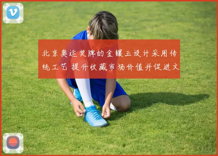 北京奥运奖牌的金镶玉设计采用传统工艺 提升收藏市场价值并促进文化传播