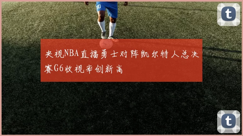 央视NBA直播勇士对阵凯尔特人总决赛G6收视率创新高