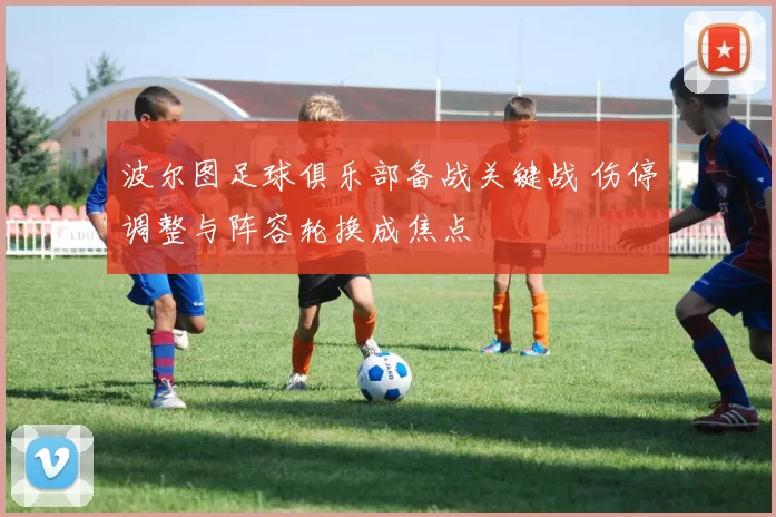 波尔图足球俱乐部备战关键战 伤停调整与阵容轮换成焦点