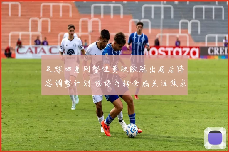 足球回看网整理曼联欧冠出局后阵容调整计划 伤停与转会成关注焦点