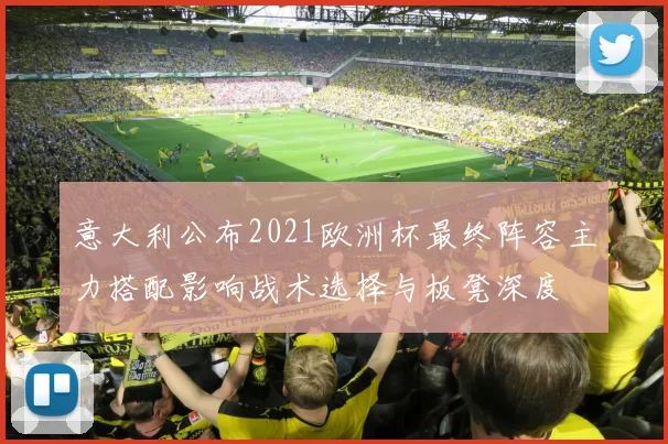 意大利公布2021欧洲杯最终阵容主力搭配影响战术选择与板凳深度