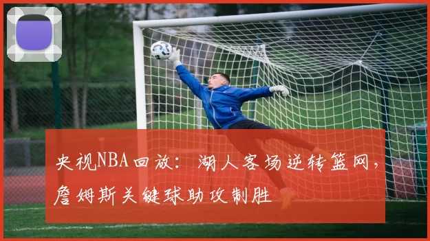 央视NBA回放：湖人客场逆转篮网，詹姆斯关键球助攻制胜