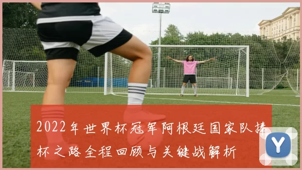 2022年世界杯冠军阿根廷国家队捧杯之路全程回顾与关键战解析
