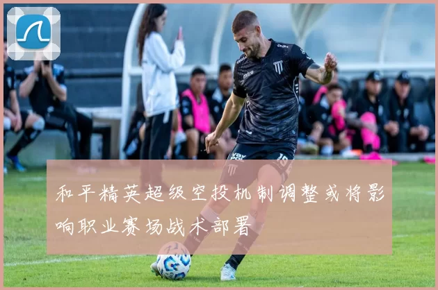 和平精英超级空投机制调整或将影响职业赛场战术部署