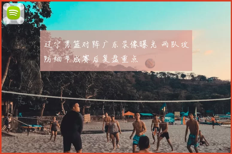 辽宁男篮对阵广东录像曝光 两队攻防细节成赛后复盘重点