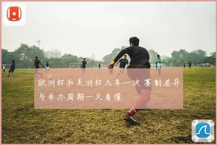 欧洲杯和美洲杯几年一次 赛制差异与举办周期一文看懂