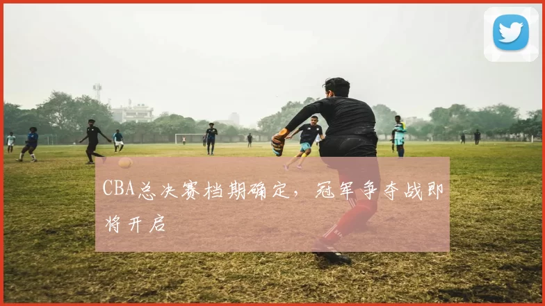 CBA总决赛档期确定，冠军争夺战即将开启