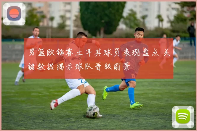 男篮欧锦赛土耳其球员表现盘点 关键数据揭示球队晋级前景